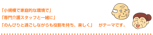 小規模で家庭的な環境で、専門介護スタッフと一緒に、のんびりとすごしながらも役割を持ち、楽しく　がテーマです。