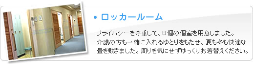 ロッカールーム　プライバシーを尊重して、8個の個室を用意しました。介護の方も一緒に入れるゆとりをもたせ、夏も冬も快適な畳を敷きました。周りを気にせずゆっくりお着替えください。